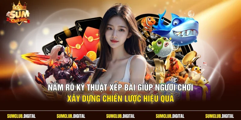 Nắm rõ kỹ thuật xếp bài giúp người chơi xây dựng chiến lược hiệu quả